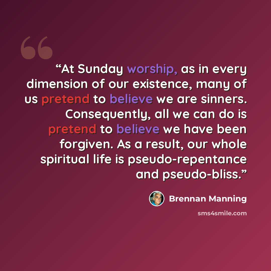 “At Sunday worship, as in every dimension of our existence, many of us pretend to believe we are sinners. Consequently, all we can do is pretend to believe we have been forgiven. As a result, our whole spiritual life is pseudo-repentance and pseudo-bliss.” quote by Brennan Manning