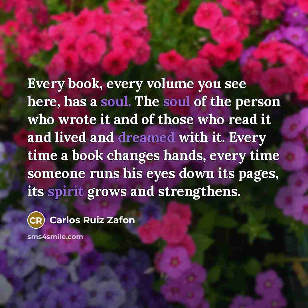 “Every book, every volume you see here, has a soul. The soul of the person who wrote it and of those who read it and lived and dreamed with it. Every time a book changes hands, every time someone runs his eyes down its pages, its spirit grows and strengthens.” quote by Carlos Ruiz Zafon