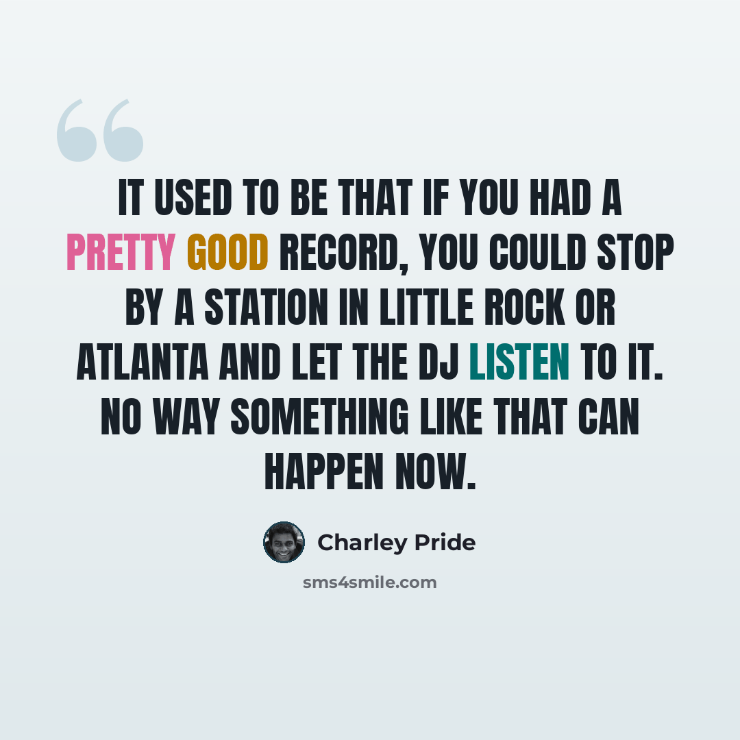 “It used to be that if you had a pretty good record, you could stop by a station in Little Rock or Atlanta and let the DJ listen to it. No way something like that can happen now.” quote by Charley Pride