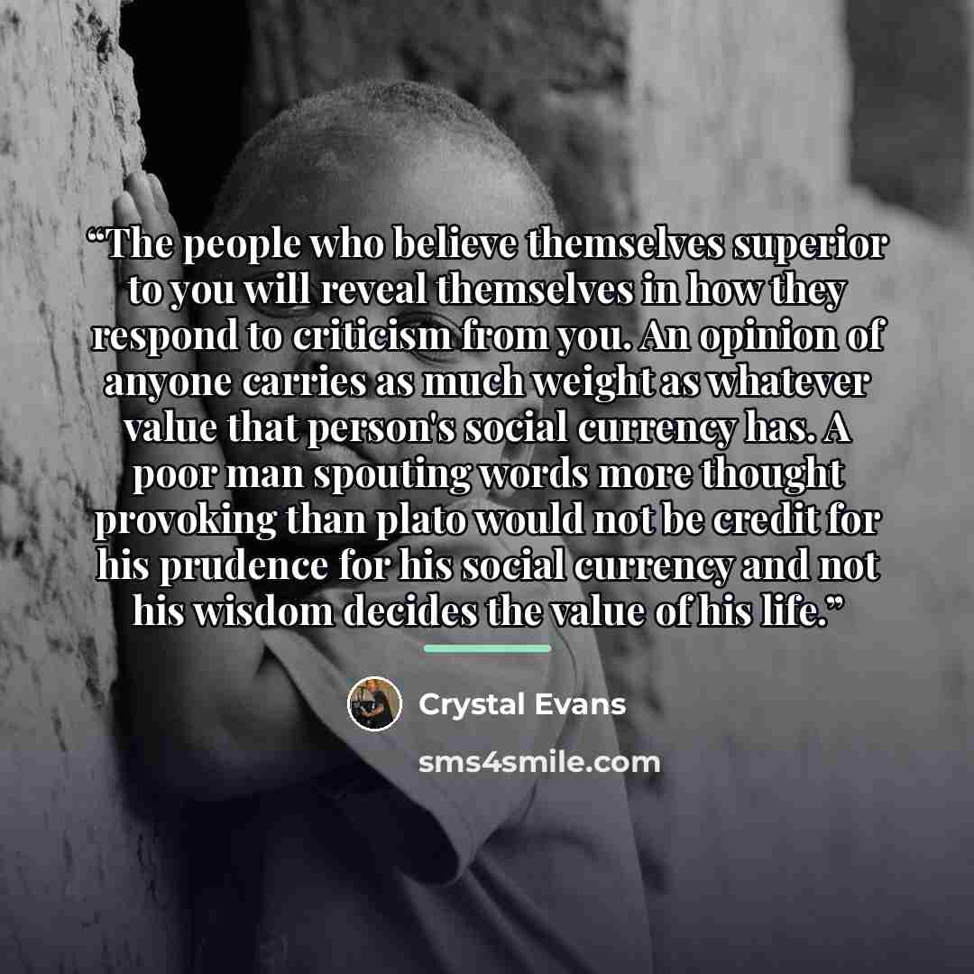 “The people who believe themselves superior to you will reveal themselves in how they respond to criticism from you. An opinion of anyone carries as much weight as whatever value that person's social currency has. A poor man spouting words more thought provoking than plato would not be credit for…” quote by Crystal Evans