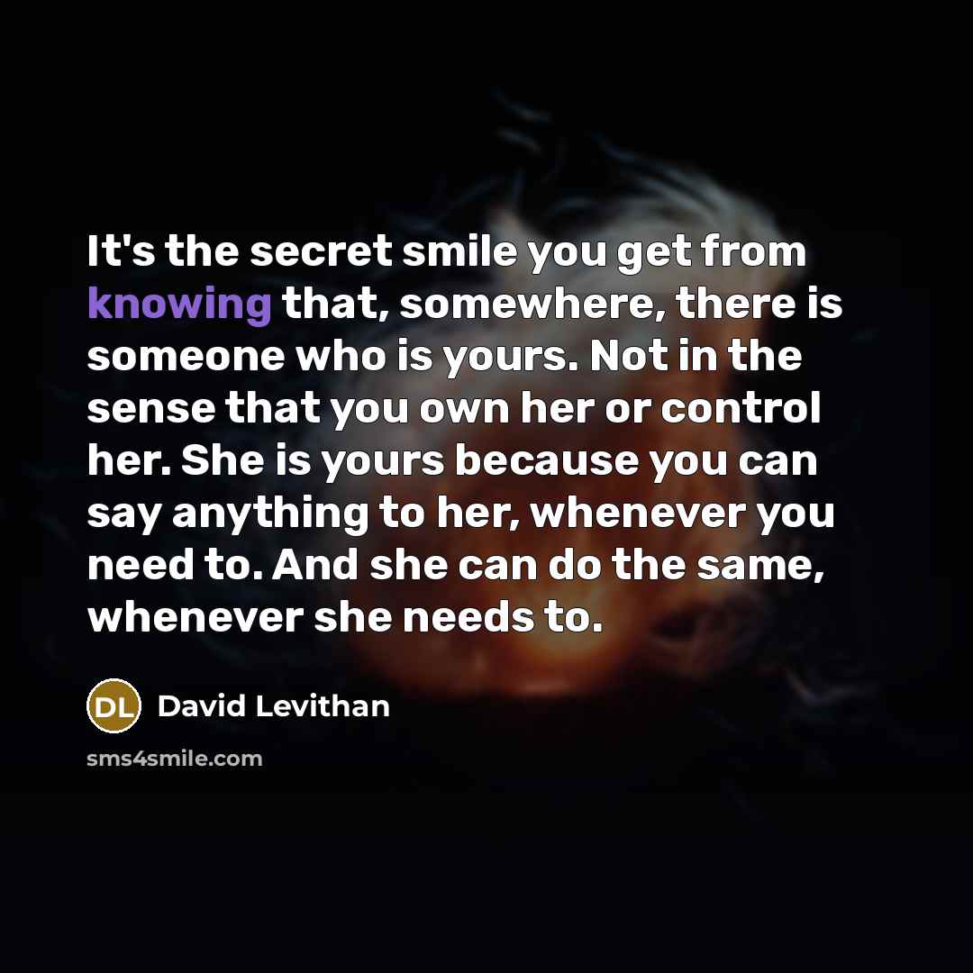“It's the secret smile you get from knowing that, somewhere, there is someone who is yours. Not in the sense that you own her or control her. She is yours because you can say anything to her, whenever you need to. And she can do the same, whenever she needs to.” quote by David Levithan