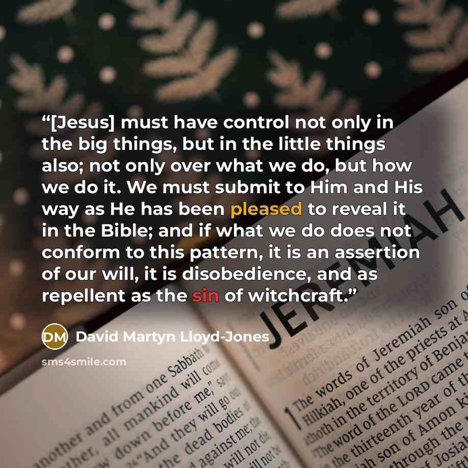 “[Jesus] must have control not only in the big things, but in the little things also; not only over what we do, but how we do it. We must submit to Him and His way as He has been pleased to reveal it in the Bible; and if what we do does not conform to this pattern, it is an assertion of our will…” quote by David Martyn Lloyd-Jones