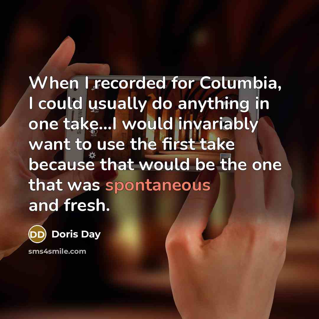 “When I recorded for Columbia, I could usually do anything in one take...I would invariably want to use the first take because that would be the one that was spontaneous and fresh.” quote by Doris Day