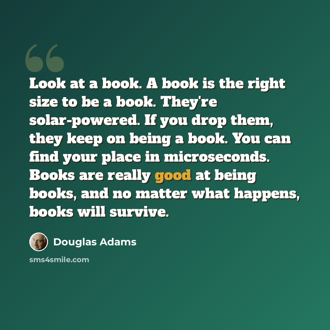 “Look at a book. A book is the right size to be a book. They're solar-powered. If you drop them, they keep on being a book. You can find your place in microseconds. Books are really good at being books, and no matter what happens, books will survive.” quote by Douglas Adams