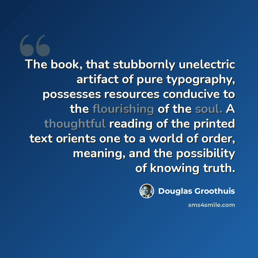 “The book, that stubbornly unelectric artifact of pure typography, possesses resources conducive to the flourishing of the soul. A thoughtful reading of the printed text orients one to a world of order, meaning, and the possibility of knowing truth.” quote by Douglas Groothuis