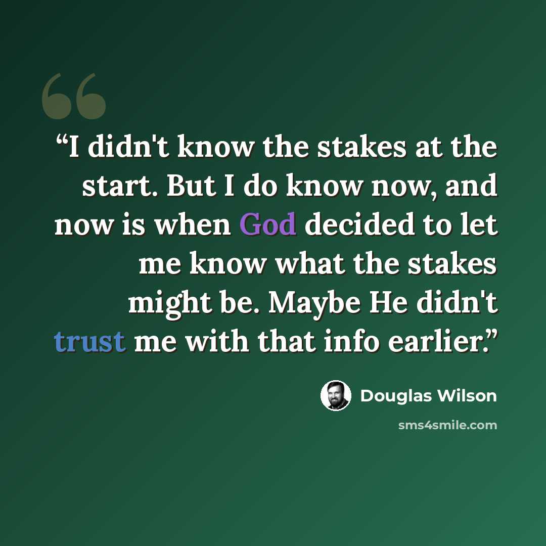 “I didn't know the stakes at the start. But I do know now, and now is when God decided to let me know what the stakes might be. Maybe He didn't trust me with that info earlier.” quote by Douglas Wilson