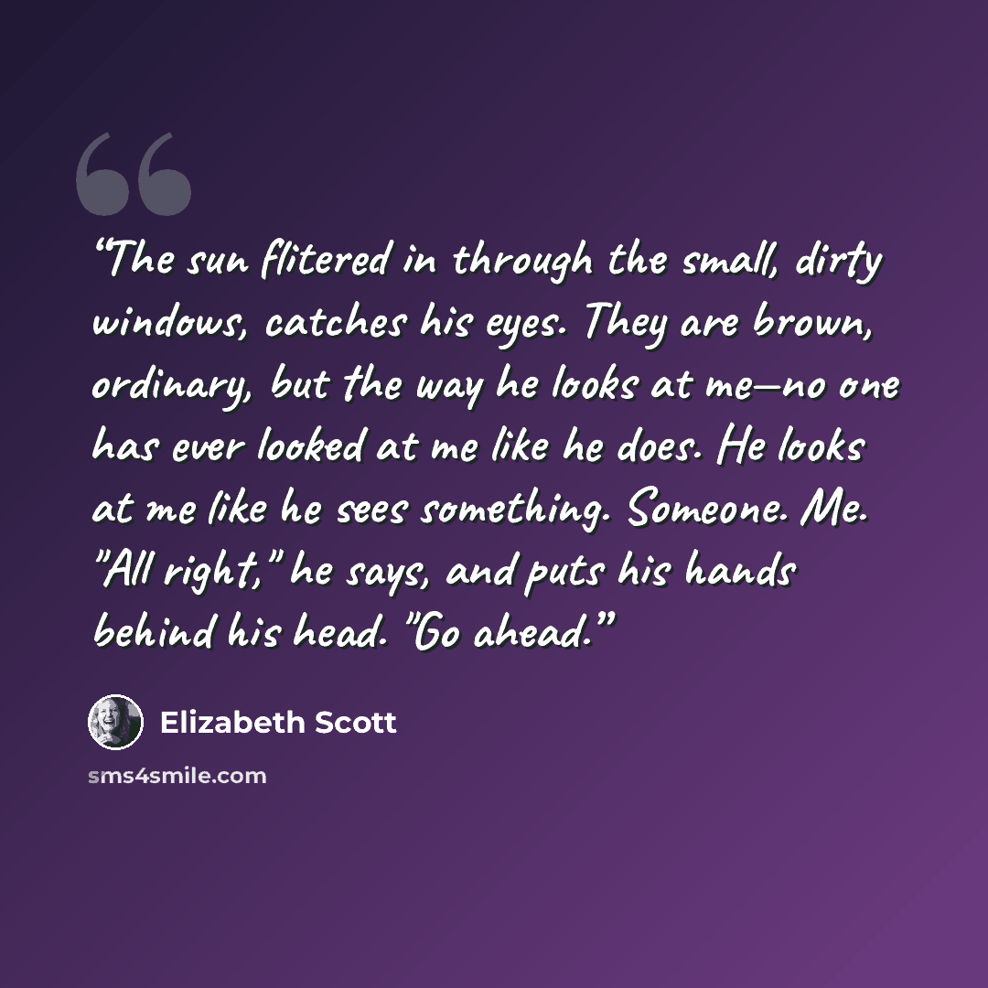 “The sun flitered in through the small, dirty windows, catches his eyes. They are brown, ordinary, but the way he looks at me—no one has ever looked at me like he does. He looks at me like he sees something. Someone. Me. "All right," he says, and puts his hands behind his head. "Go ahead.” quote by Elizabeth Scott