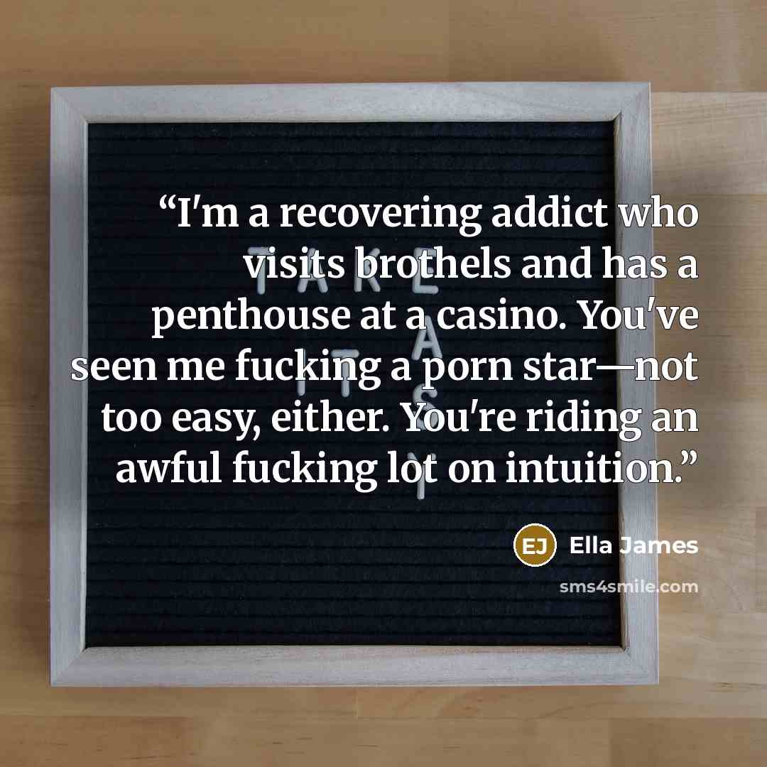 “I'm a recovering addict who visits brothels and has a penthouse at a casino. You've seen me fucking a porn star—not too easy, either. You're riding an awful fucking lot on intuition.” quote by Ella James