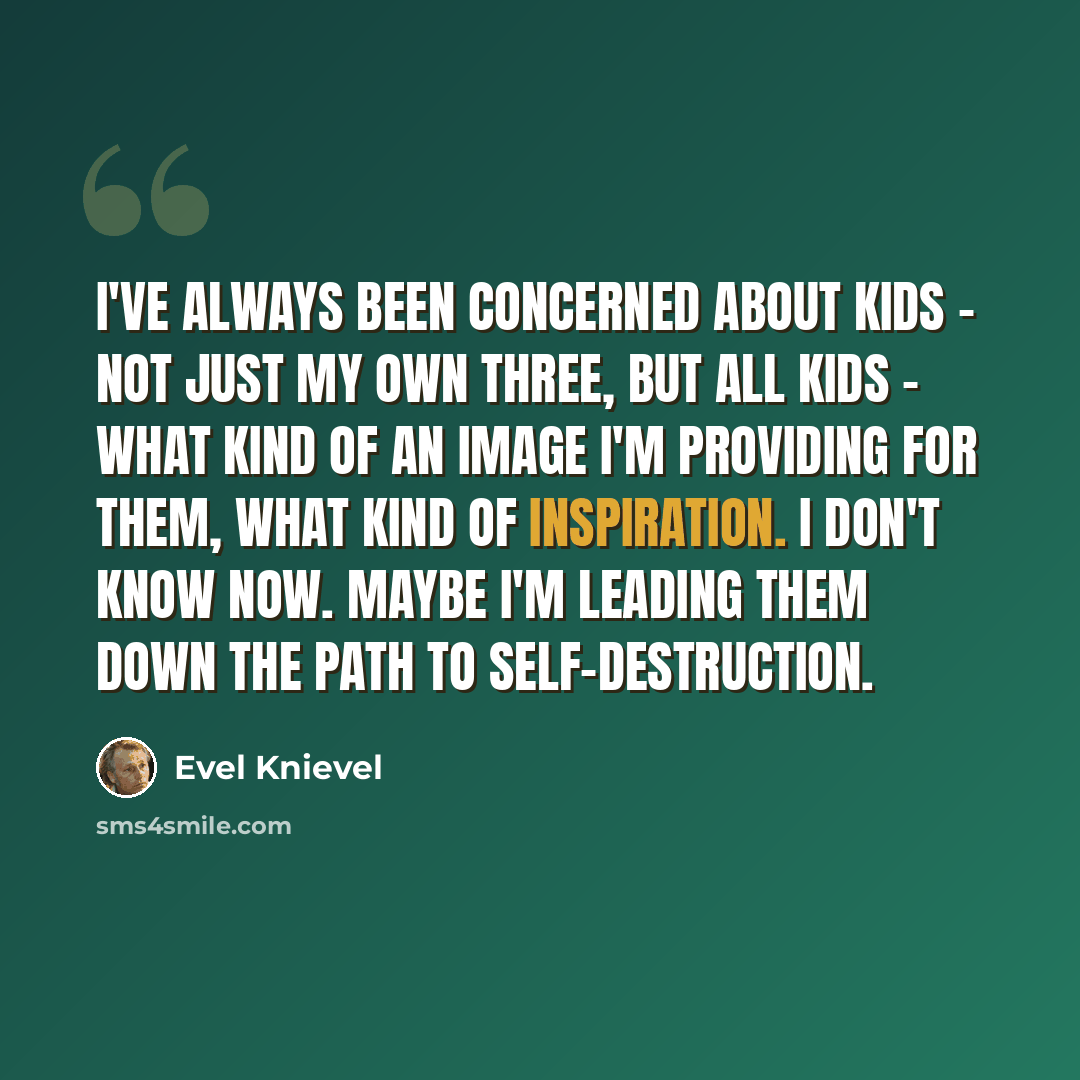 “I've always been concerned about kids - not just my own three, but all kids - what kind of an image I'm providing for them, what kind of inspiration. I don't know now. Maybe I'm leading them down the path to self-destruction.” quote by Evel Knievel