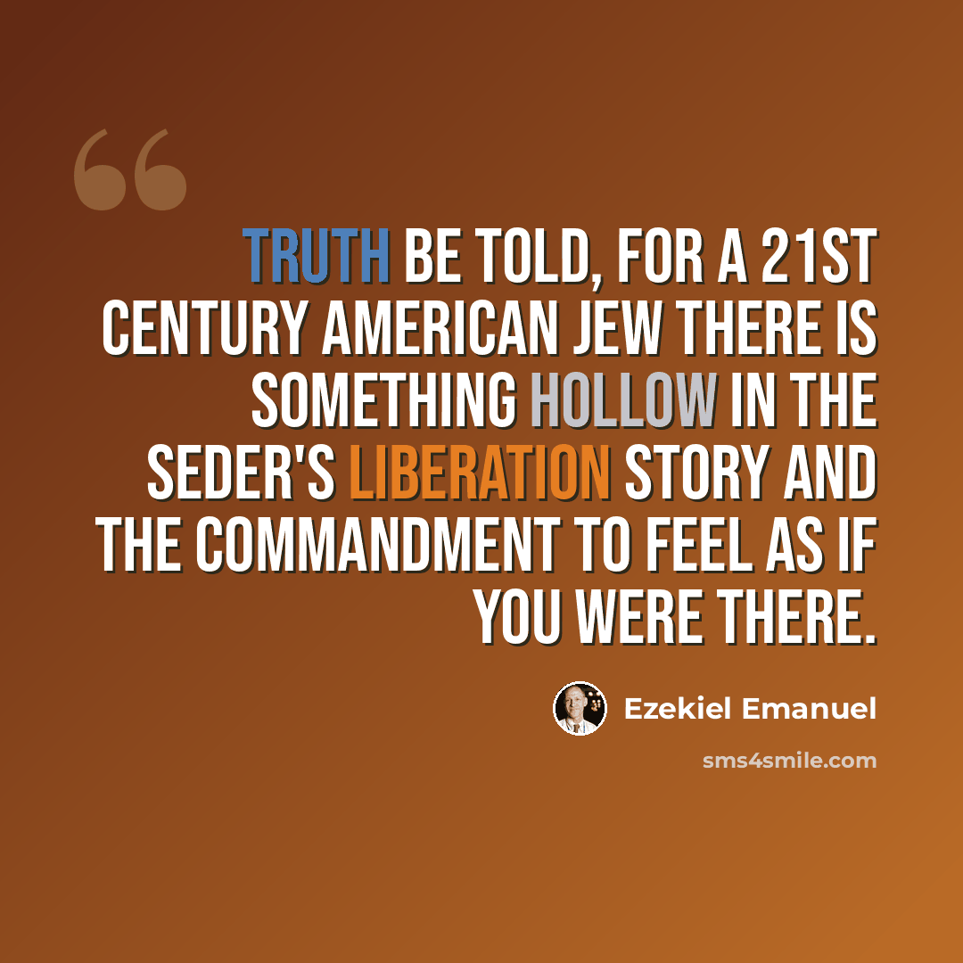 “Truth be told, for a 21st Century American Jew there is something hollow in the Seder's liberation story and the commandment to feel as if you were there.” quote by Ezekiel Emanuel