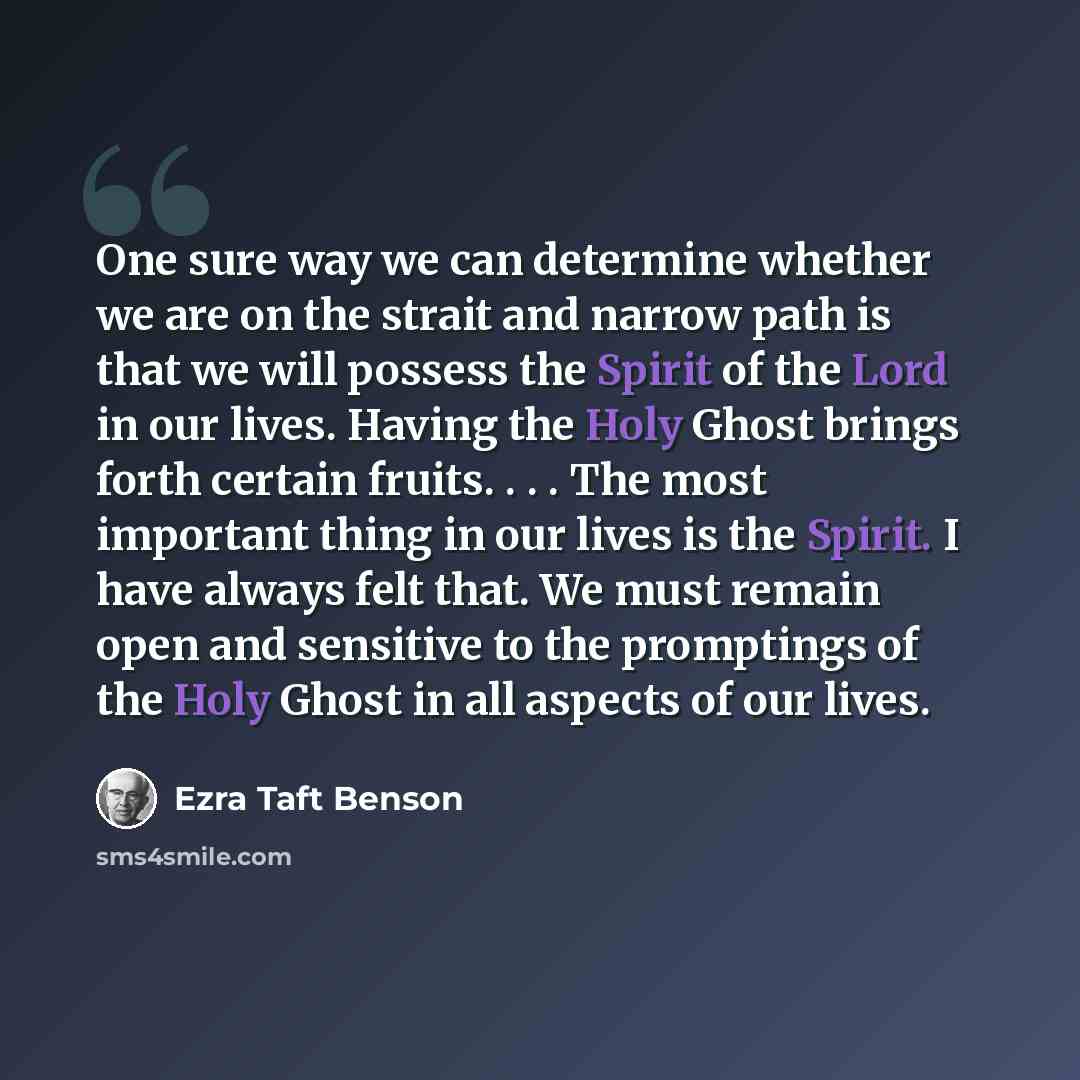 “One sure way we can determine whether we are on the strait and narrow path is that we will possess the Spirit of the Lord in our lives. Having the Holy Ghost brings forth certain fruits. . . . The most important thing in our lives is the Spirit. I have always felt that. We must remain open and…” quote by Ezra Taft Benson