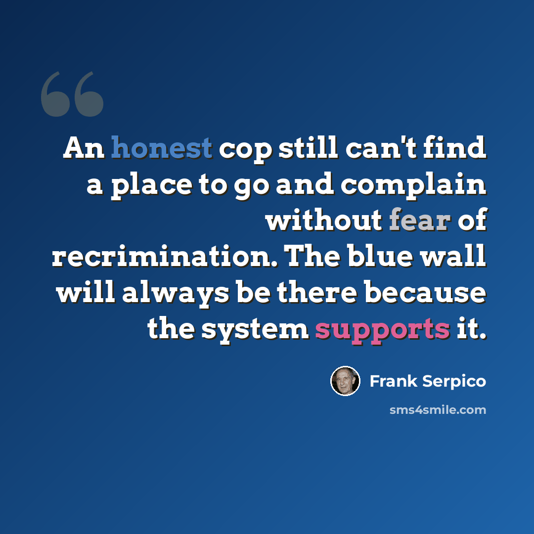 “An honest cop still can't find a place to go and complain without fear of recrimination. The blue wall will always be there because the system supports it.” quote by Frank Serpico