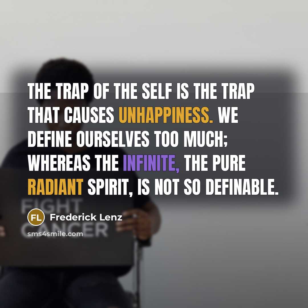 “The trap of the self is the trap that causes unhappiness. We define ourselves too much; whereas the infinite, the pure radiant spirit, is not so definable.” quote by Frederick Lenz