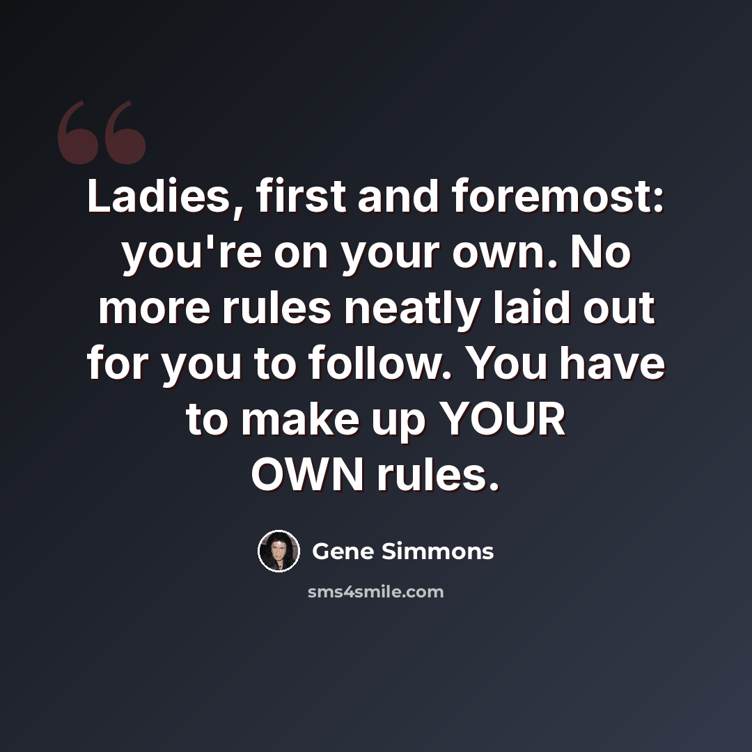 “Ladies, first and foremost: you're on your own. No more rules neatly laid out for you to follow. You have to make up YOUR OWN rules.” quote by Gene Simmons