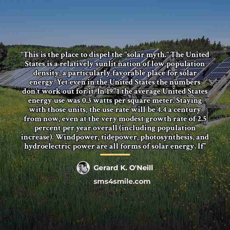 “This is the place to dispel the "solar myth." The United States is a relatively sunlit nation of low population density, a particularly favorable place for solar energy. Yet even in the United States the numbers don't work out for it. In 1971 the average United States energy use was 0.3 watts per…” quote by Gerard K. O'Neill
