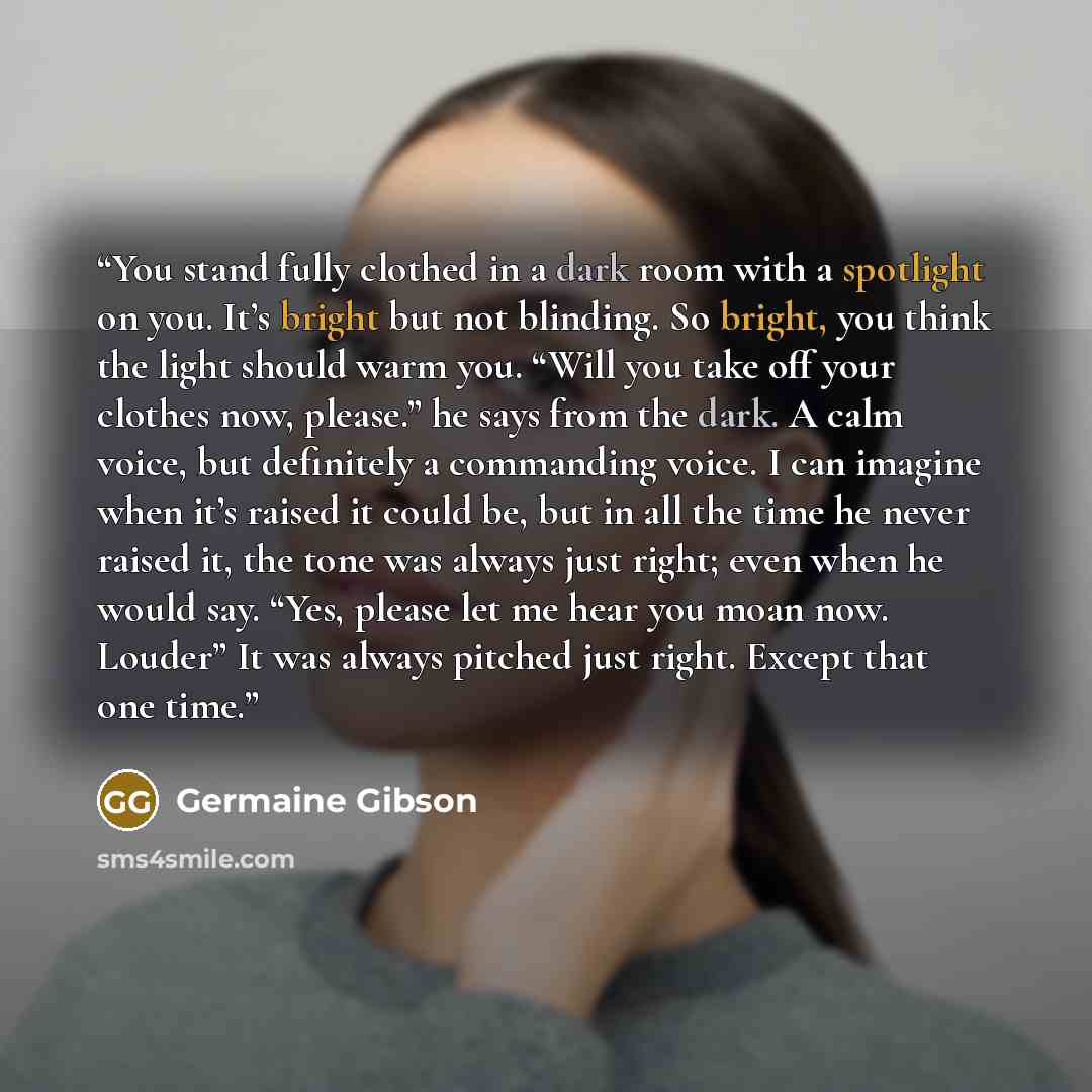 “You stand fully clothed in a dark room with a spotlight on you. It’s bright but not blinding. So bright, you think the light should warm you. “Will you take off your clothes now, please.” he says from the dark. A calm voice, but definitely a commanding voice. I can imagine when it’s raised it…” quote by Germaine Gibson