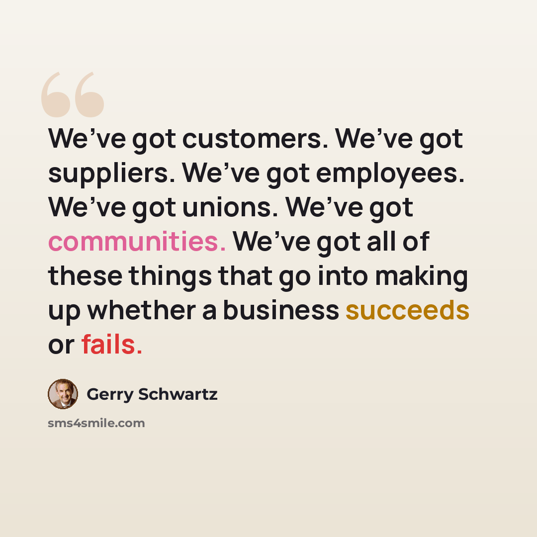 “We’ve got customers. We’ve got suppliers. We’ve got employees. We’ve got unions. We’ve got communities. We’ve got all of these things that go into making up whether a business succeeds or fails.” quote by Gerry Schwartz