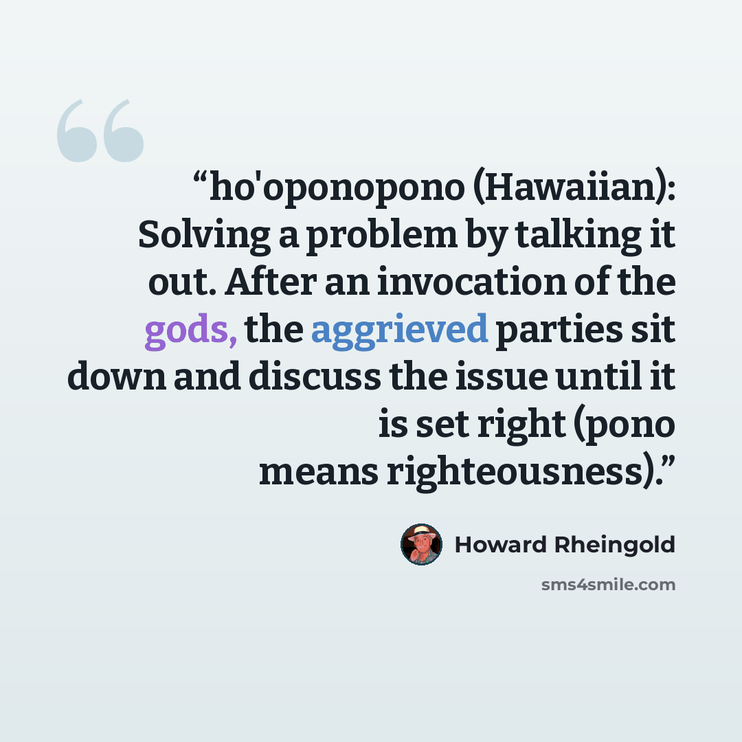 “ho'oponopono (Hawaiian): Solving a problem by talking it out. After an invocation of the gods, the aggrieved parties sit down and discuss the issue until it is set right (pono means righteousness).” quote by Howard Rheingold