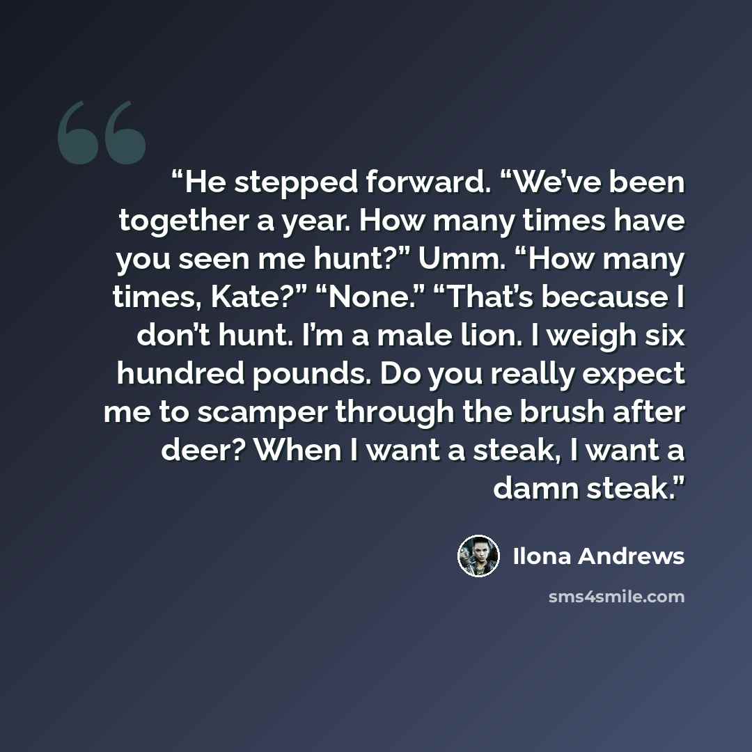 “He stepped forward. “We’ve been together a year. How many times have you seen me hunt?” Umm. “How many times, Kate?” “None.” “That’s because I don’t hunt. I’m a male lion. I weigh six hundred pounds. Do you really expect me to scamper through the brush after deer? When I want a steak, I want a…” quote by Ilona Andrews