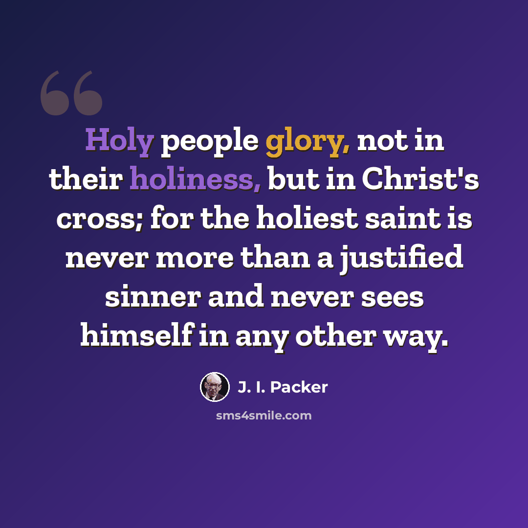 “Holy people glory, not in their holiness, but in Christ's cross; for the holiest saint is never more than a justified sinner and never sees himself in any other way.” quote by J. I. Packer