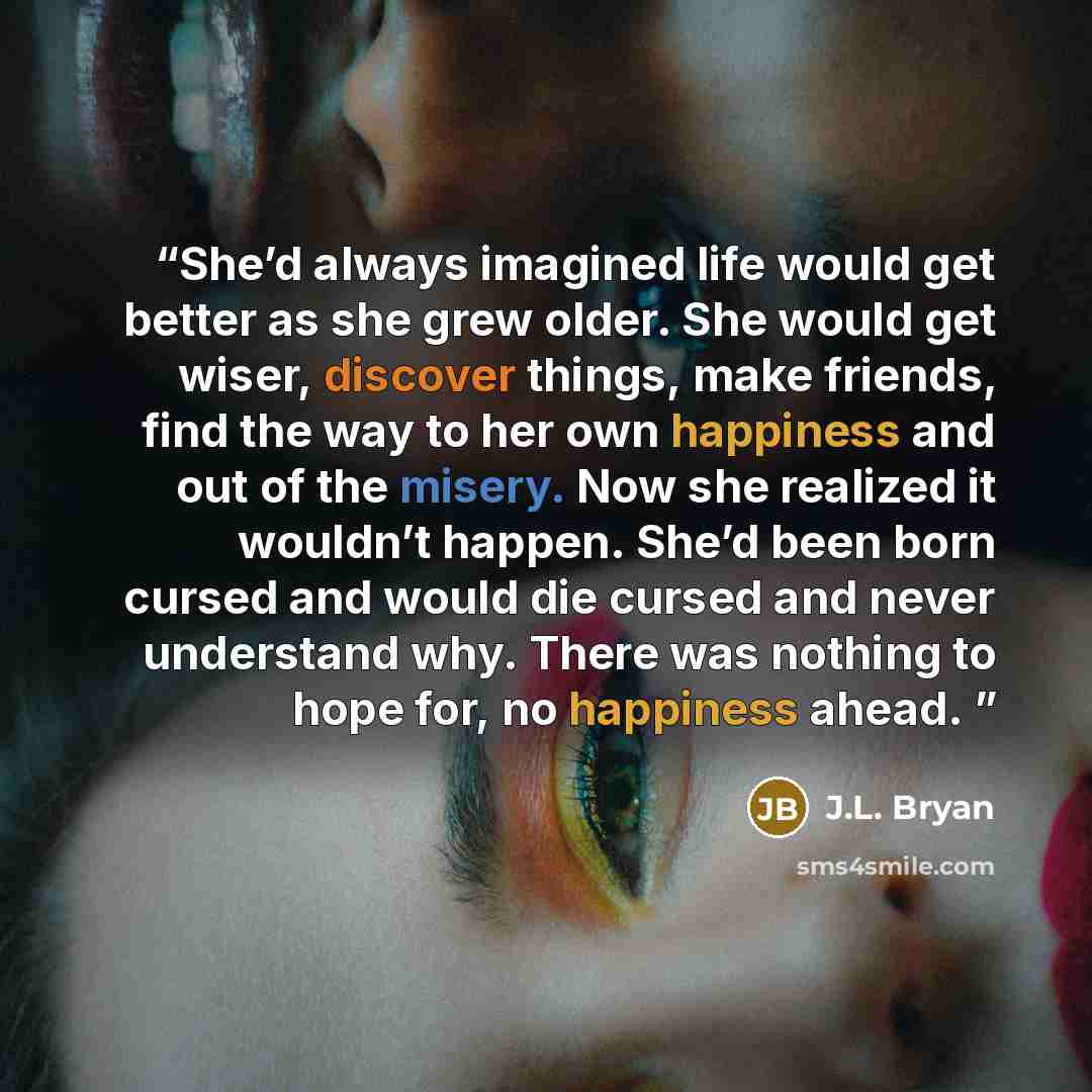 “She’d always imagined life would get better as she grew older. She would get wiser, discover things, make friends, find the way to her own happiness and out of the misery. Now she realized it wouldn’t happen. She’d been born cursed and would die cursed and never understand why. There was nothing…” quote by J.L. Bryan