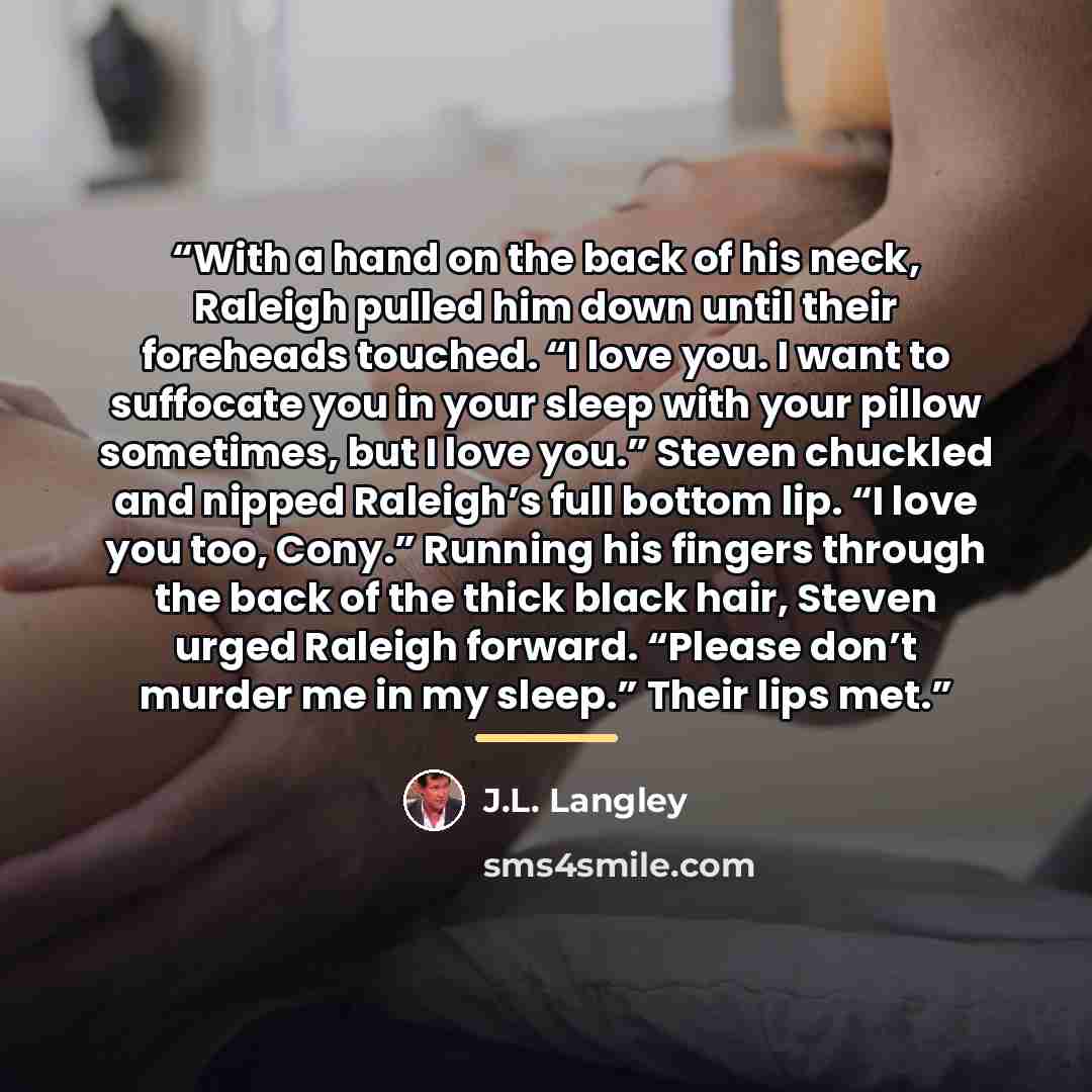 “With a hand on the back of his neck, Raleigh pulled him down until their foreheads touched. “I love you. I want to suffocate you in your sleep with your pillow sometimes, but I love you.” Steven chuckled and nipped Raleigh’s full bottom lip. “I love you too, Cony.” Running his fingers through the…” quote by J.L. Langley