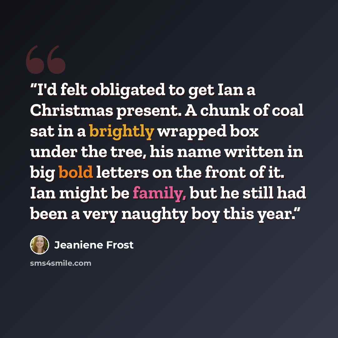 “I'd felt obligated to get Ian a Christmas present. A chunk of coal sat in a brightly wrapped box under the tree, his name written in big bold letters on the front of it. Ian might be family, but he still had been a very naughty boy this year.” quote by Jeaniene Frost