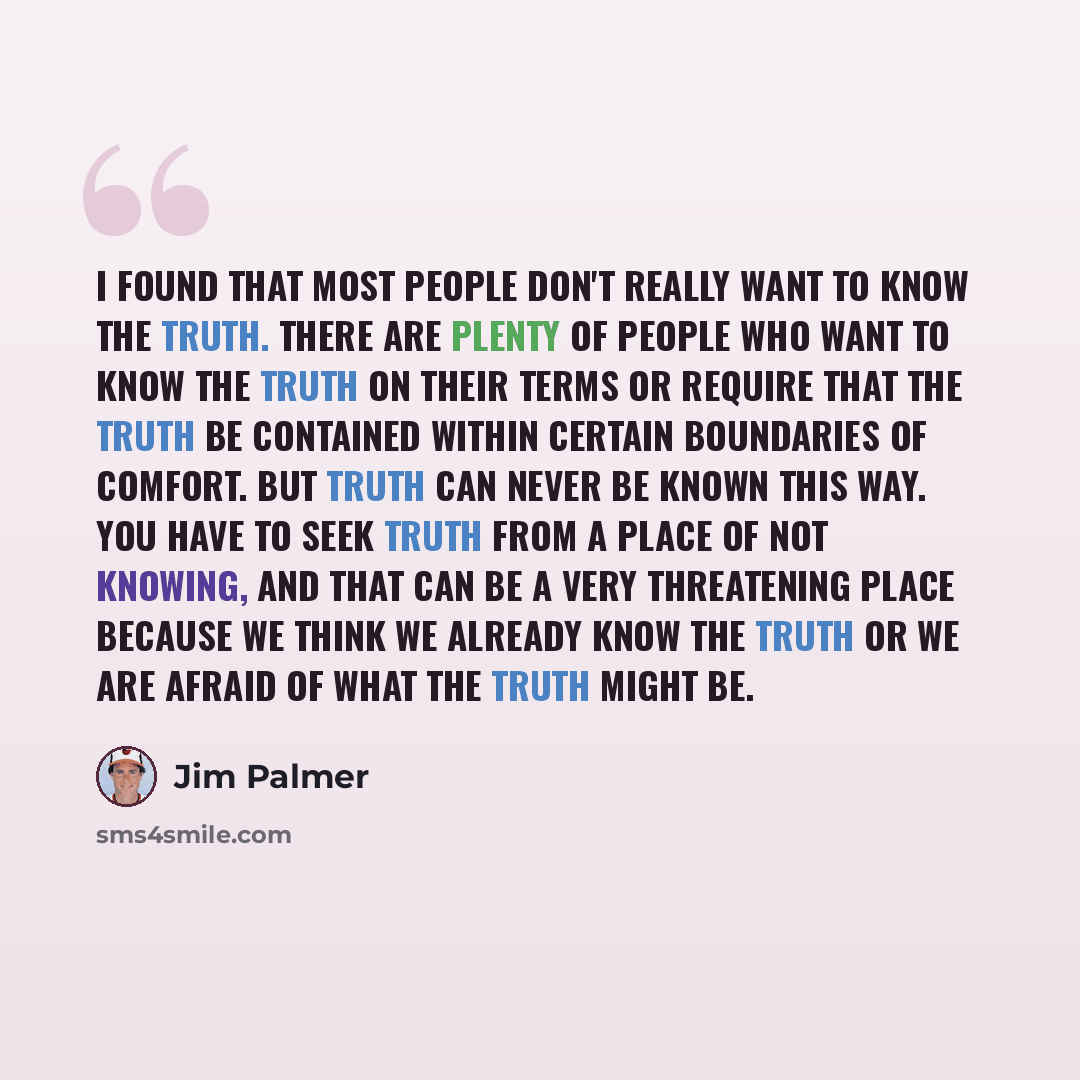 “I found that most people don't really want to know the truth. There are plenty of people who want to know the truth on their terms or require that the truth be contained within certain boundaries of comfort. But truth can never be known this way. You have to seek truth from a place of not knowing…” quote by Jim Palmer