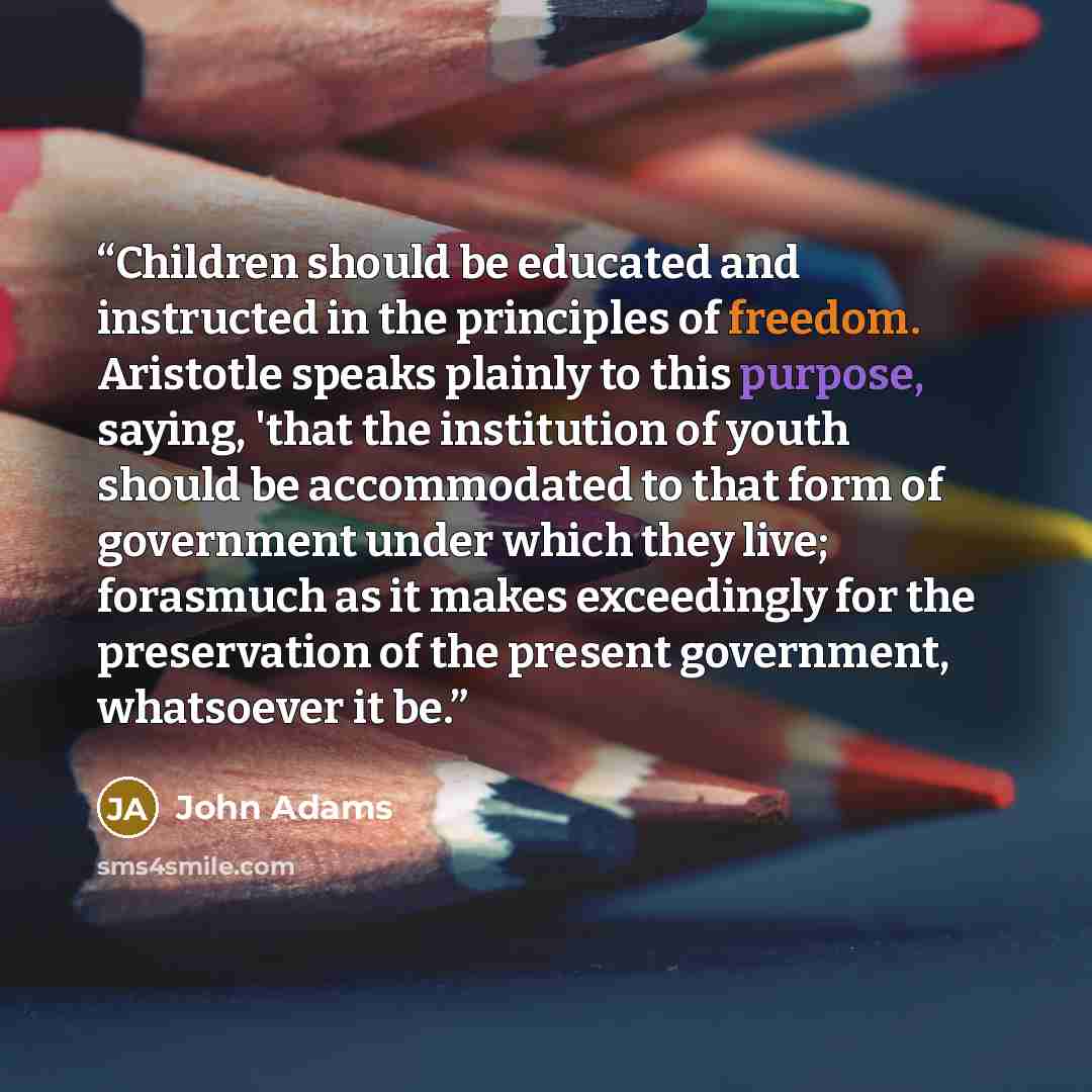 “Children should be educated and instructed in the principles of freedom. Aristotle speaks plainly to this purpose, saying, 'that the institution of youth should be accommodated to that form of government under which they live; forasmuch as it makes exceedingly for the preservation of the present…” quote by John Adams