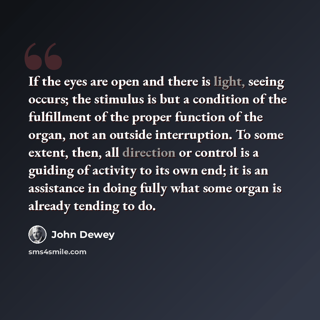 “If the eyes are open and there is light, seeing occurs; the stimulus is but a condition of the fulfillment of the proper function of the organ, not an outside interruption. To some extent, then, all direction or control is a guiding of activity to its own end; it is an assistance in doing fully…” quote by John Dewey