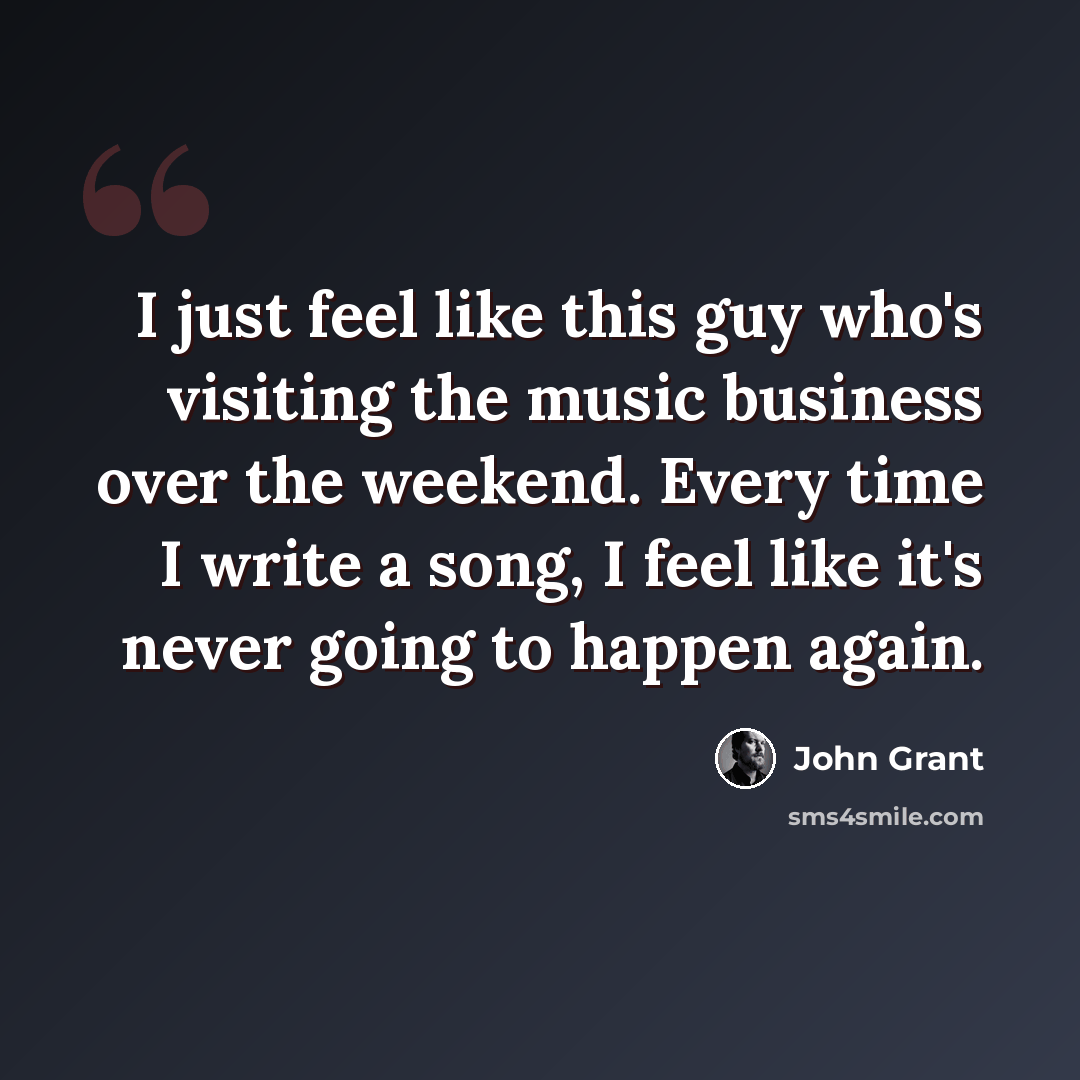“I just feel like this guy who's visiting the music business over the weekend. Every time I write a song, I feel like it's never going to happen again.” quote by John Grant