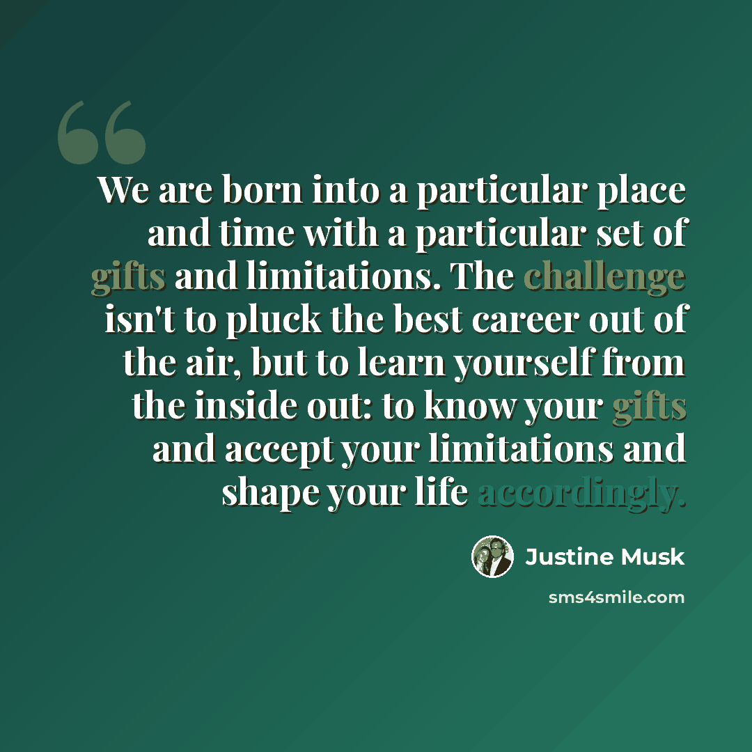 “We are born into a particular place and time with a particular set of gifts and limitations. The challenge isn't to pluck the best career out of the air, but to learn yourself from the inside out: to know your gifts and accept your limitations and shape your life accordingly.” quote by Justine Musk