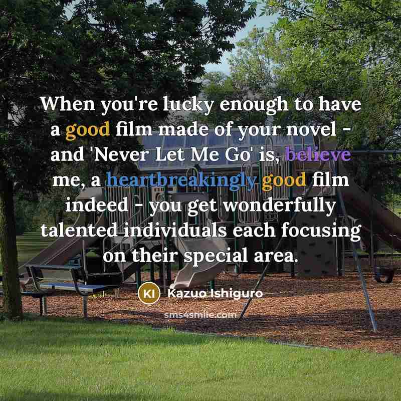 “When you're lucky enough to have a good film made of your novel - and 'Never Let Me Go' is, believe me, a heartbreakingly good film indeed - you get wonderfully talented individuals each focusing on their special area.” quote by Kazuo Ishiguro
