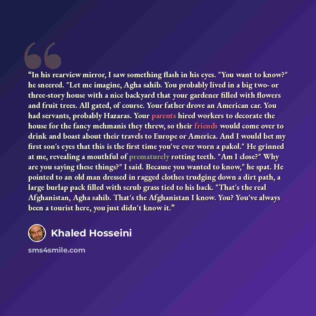 “In his rearview mirror, I saw something flash in his eyes. "You want to know?" he sneered. "Let me imagine, Agha sahib. You probably lived in a big two- or three-story house with a nice backyard that your gardener filled with flowers and fruit trees. All gated, of course. Your father drove an…” quote by Khaled Hosseini