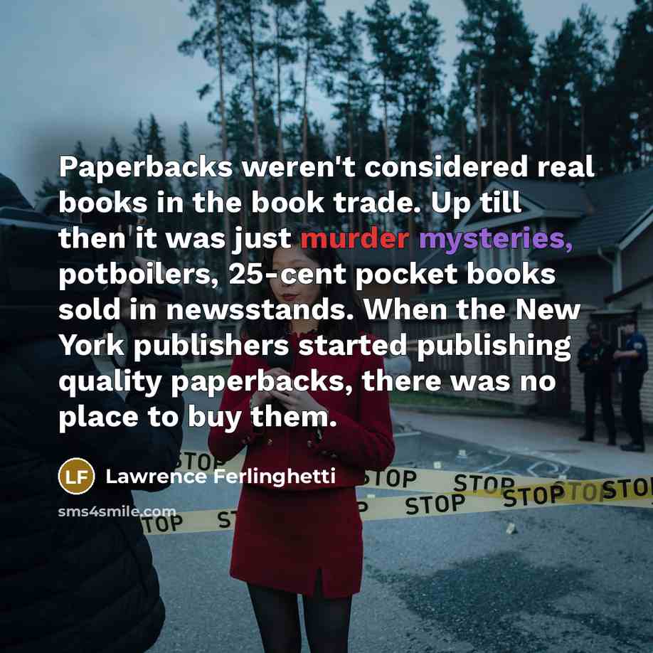 “Paperbacks weren't considered real books in the book trade. Up till then it was just murder mysteries, potboilers, 25-cent pocket books sold in newsstands. When the New York publishers started publishing quality paperbacks, there was no place to buy them.” quote by Lawrence Ferlinghetti