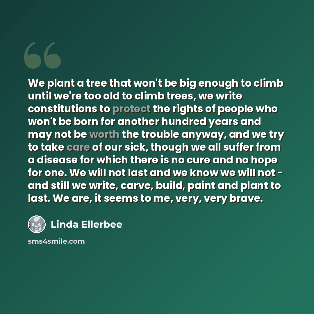 “We plant a tree that won't be big enough to climb until we're too old to climb trees, we write constitutions to protect the rights of people who won't be born for another hundred years and may not be worth the trouble anyway, and we try to take care of our sick, though we all suffer from a disease…” quote by Linda Ellerbee