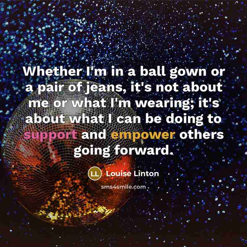 “Whether I'm in a ball gown or a pair of jeans, it's not about me or what I'm wearing; it's about what I can be doing to support and empower others going forward.” quote by Louise Linton