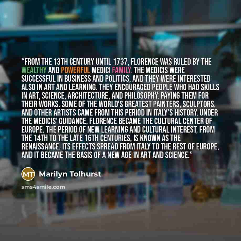 “From the 13th century until 1737, Florence was ruled by the wealthy and powerful Medici family. The Medicis were successful in business and politics, and they were interested also in art and learning. They encouraged people who had skills in art, science, architecture, and philosophy, paying them…” quote by Marilyn Tolhurst