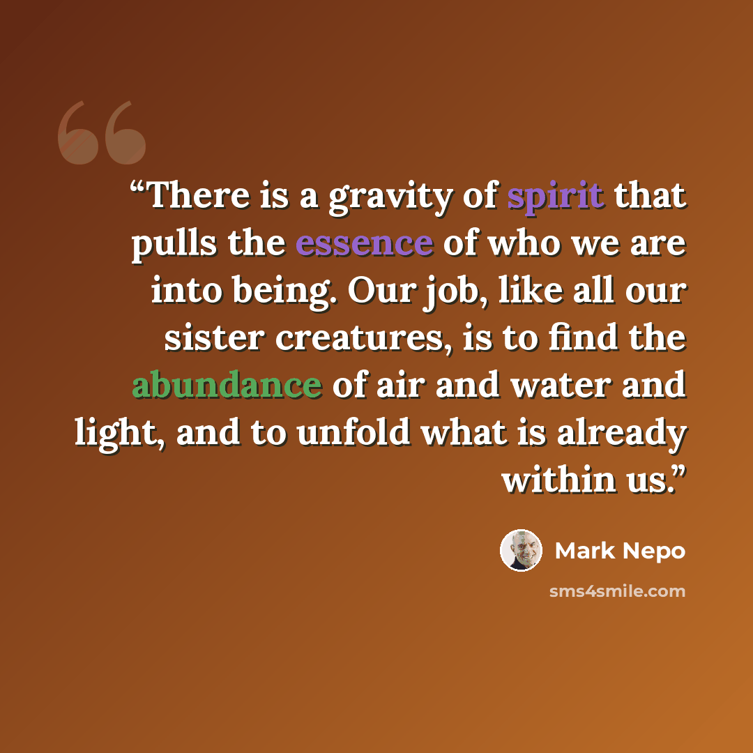 “There is a gravity of spirit that pulls the essence of who we are into being. Our job, like all our sister creatures, is to find the abundance of air and water and light, and to unfold what is already within us.” quote by Mark Nepo