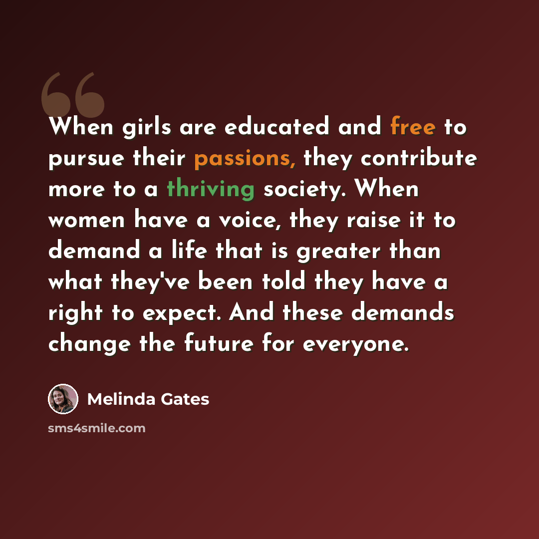 “When girls are educated and free to pursue their passions, they contribute more to a thriving society. When women have a voice, they raise it to demand a life that is greater than what they've been told they have a right to expect. And these demands change the future for everyone.” quote by Melinda Gates
