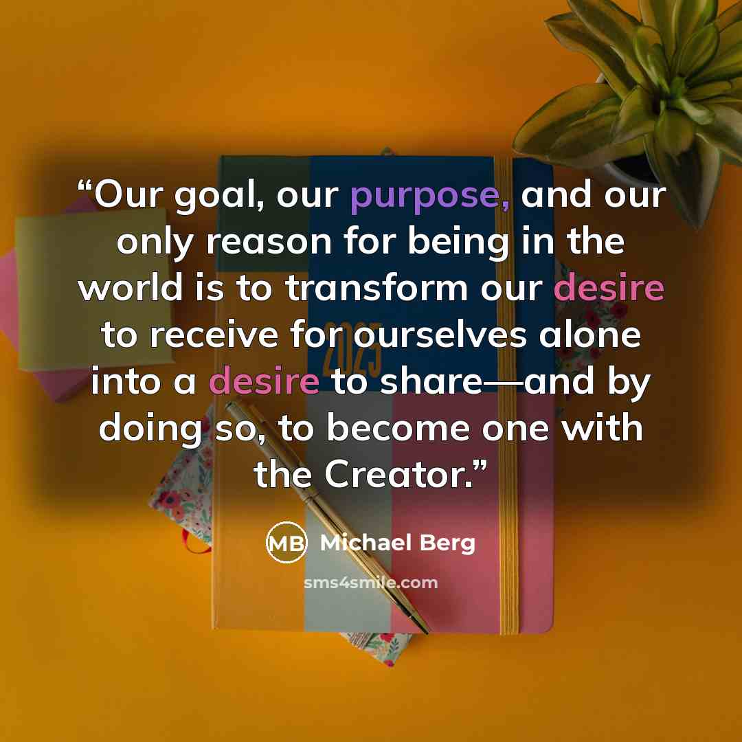 “Our goal, our purpose, and our only reason for being in the world is to transform our desire to receive for ourselves alone into a desire to share—and by doing so, to become one with the Creator.” quote by Michael Berg