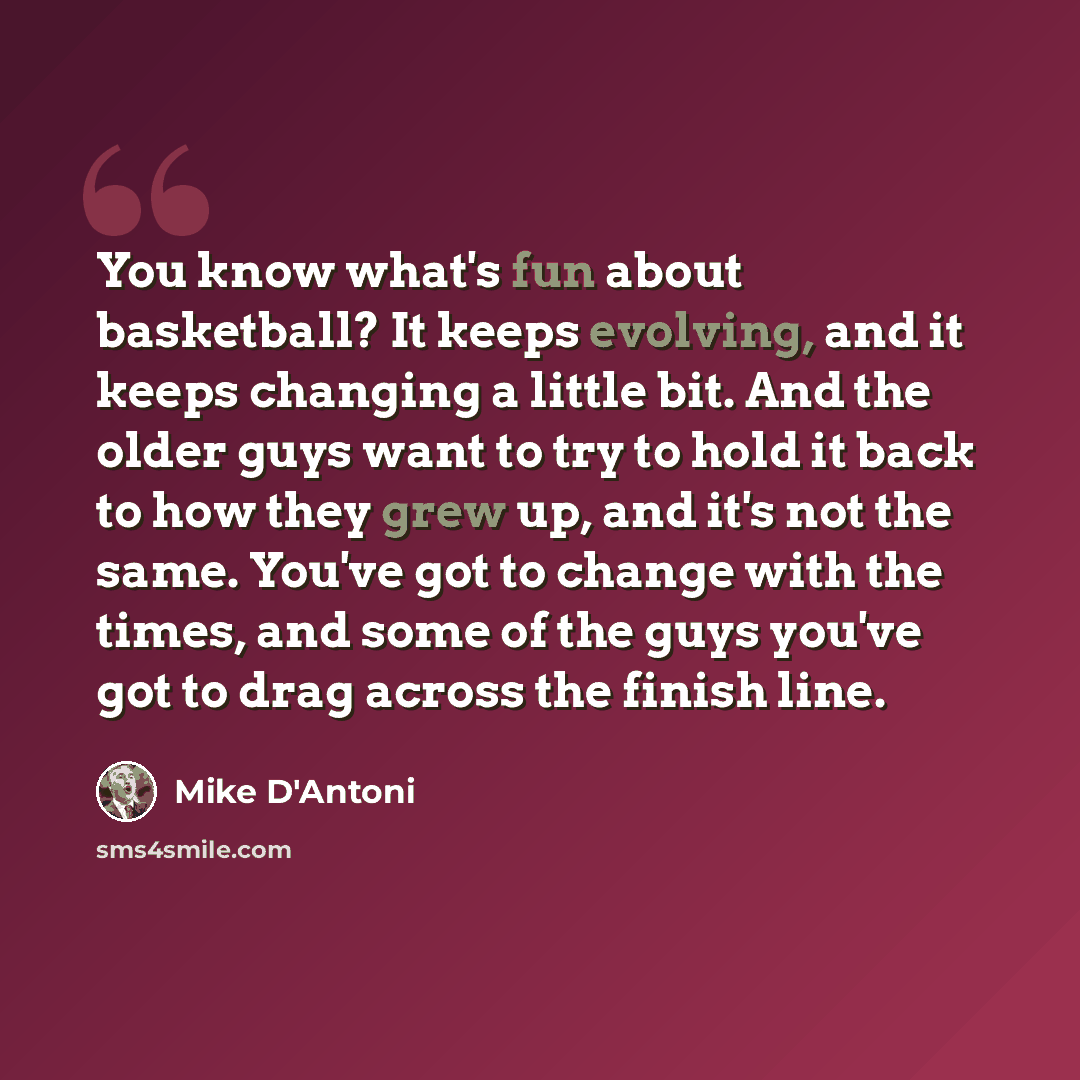 “You know what's fun about basketball? It keeps evolving, and it keeps changing a little bit. And the older guys want to try to hold it back to how they grew up, and it's not the same. You've got to change with the times, and some of the guys you've got to drag across the finish line.” quote by Mike D'Antoni