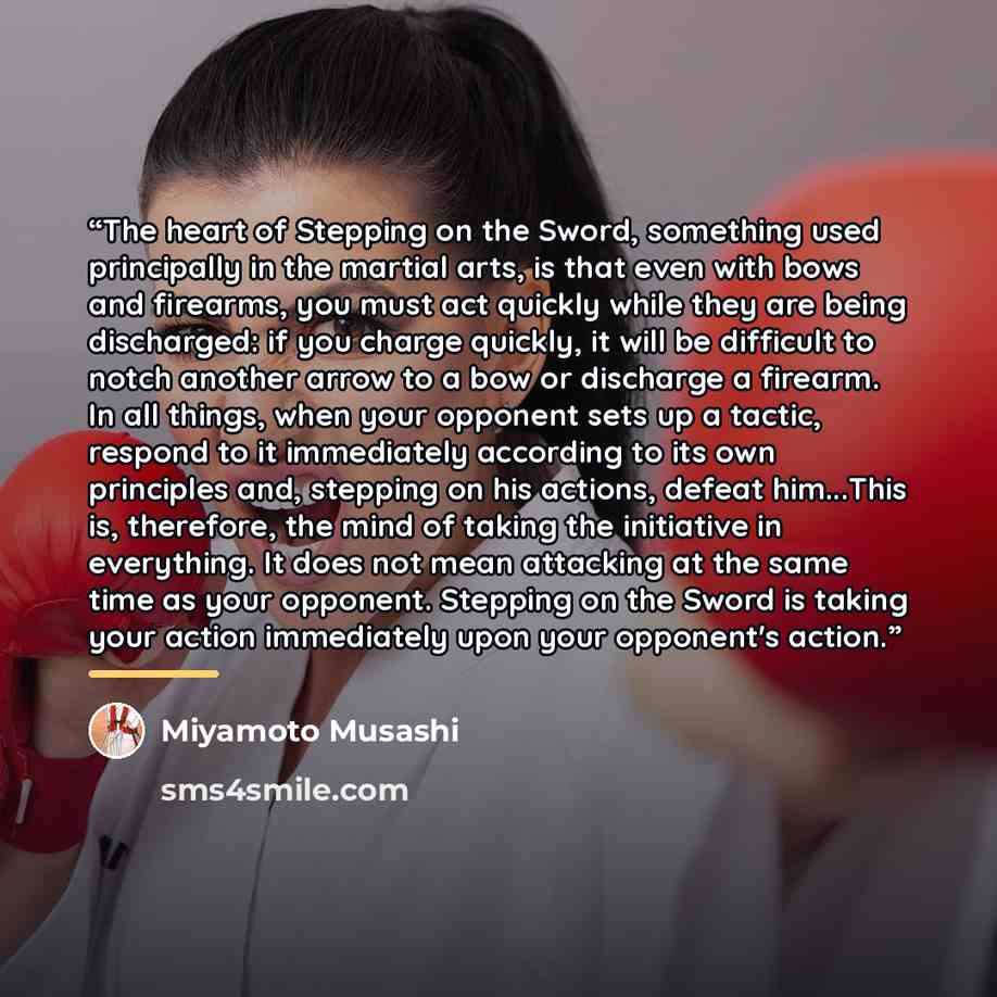 “The heart of Stepping on the Sword, something used principally in the martial arts, is that even with bows and firearms, you must act quickly while they are being discharged: if you charge quickly, it will be difficult to notch another arrow to a bow or discharge a firearm. In all things, when…” quote by Miyamoto Musashi