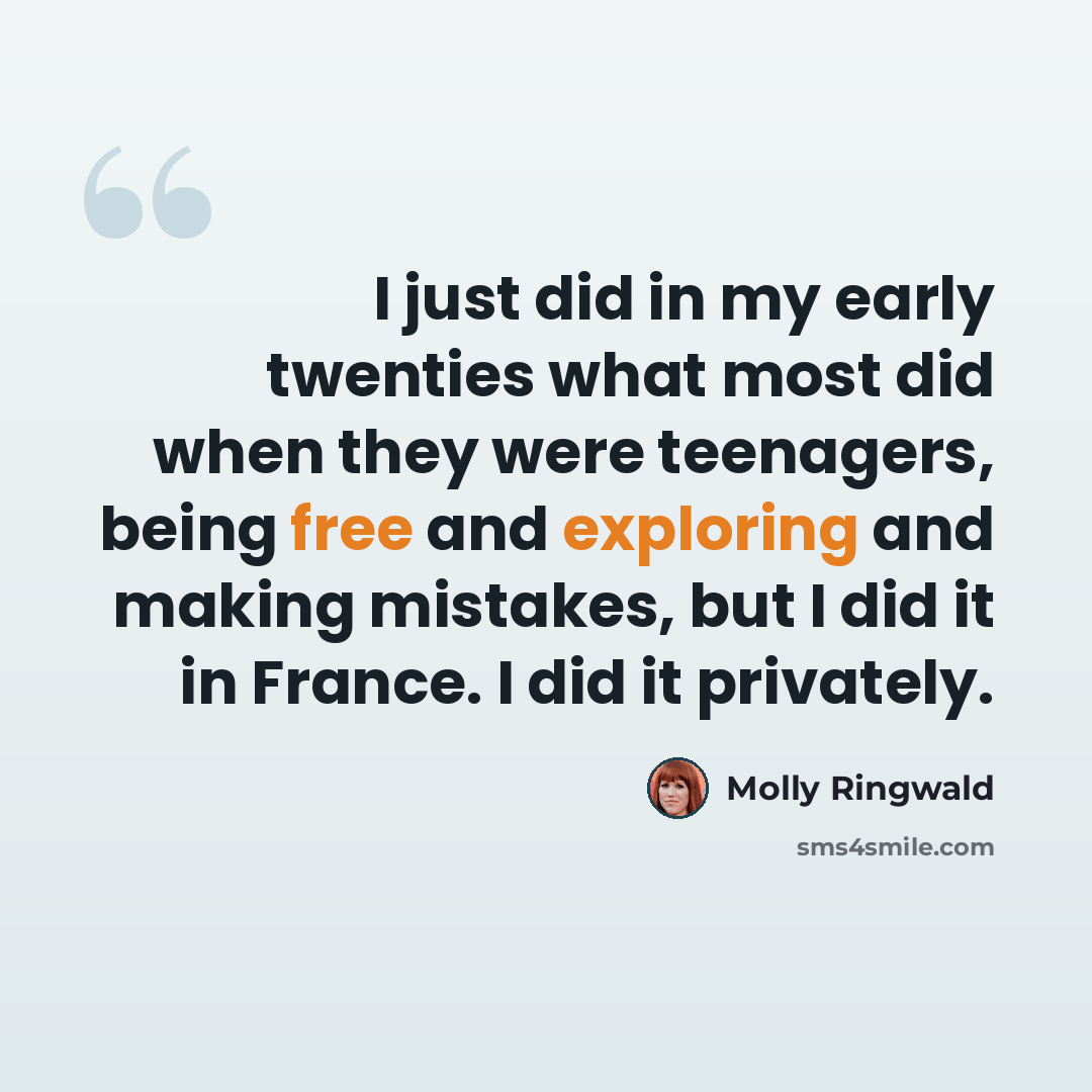 “I just did in my early twenties what most did when they were teenagers, being free and exploring and making mistakes, but I did it in France. I did it privately.” quote by Molly Ringwald