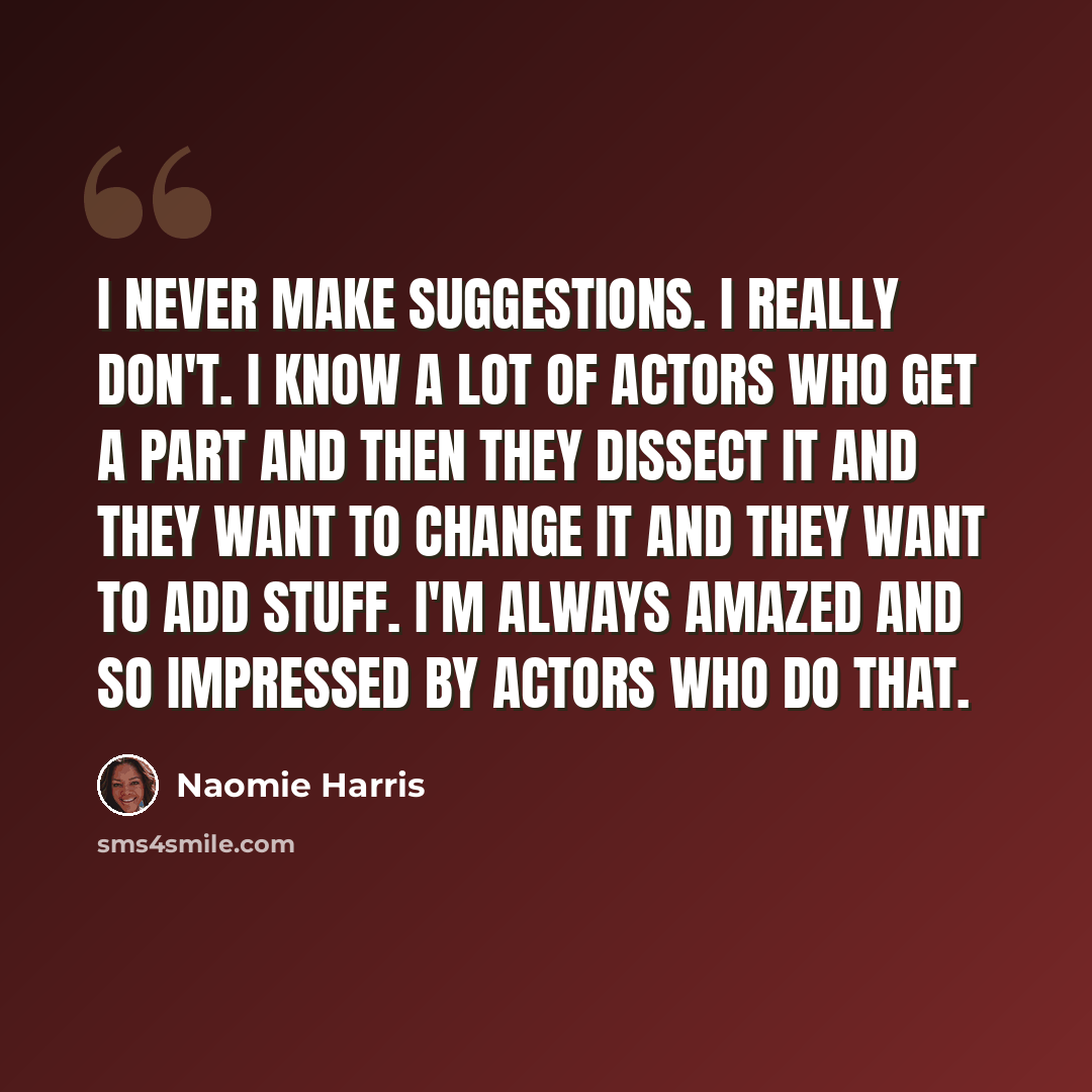 “I never make suggestions. I really don't. I know a lot of actors who get a part and then they dissect it and they want to change it and they want to add stuff. I'm always amazed and so impressed by actors who do that.” quote by Naomie Harris