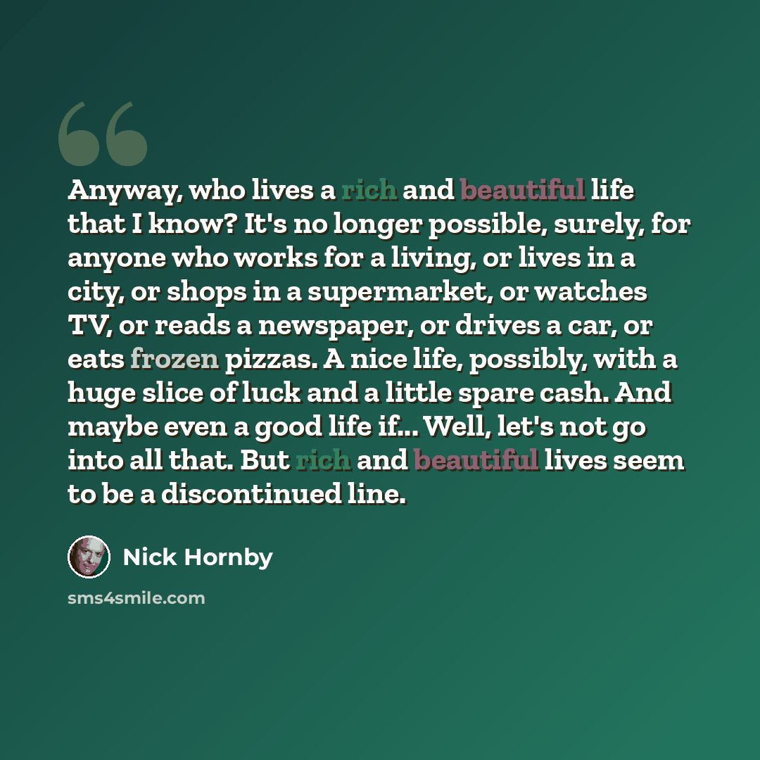 “Anyway, who lives a rich and beautiful life that I know? It's no longer possible, surely, for anyone who works for a living, or lives in a city, or shops in a supermarket, or watches TV, or reads a newspaper, or drives a car, or eats frozen pizzas. A nice life, possibly, with a huge slice of luck…” quote by Nick Hornby
