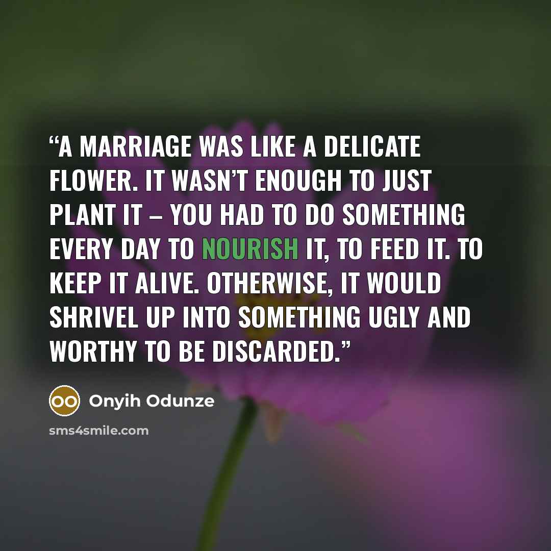 “A marriage was like a delicate flower. It wasn’t enough to just plant it – you had to do something every day to nourish it, to feed it. To keep it alive. Otherwise, it would shrivel up into something ugly and worthy to be discarded.” quote by Onyih Odunze