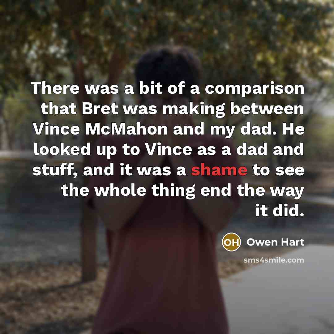 “There was a bit of a comparison that Bret was making between Vince McMahon and my dad. He looked up to Vince as a dad and stuff, and it was a shame to see the whole thing end the way it did.” quote by Owen Hart