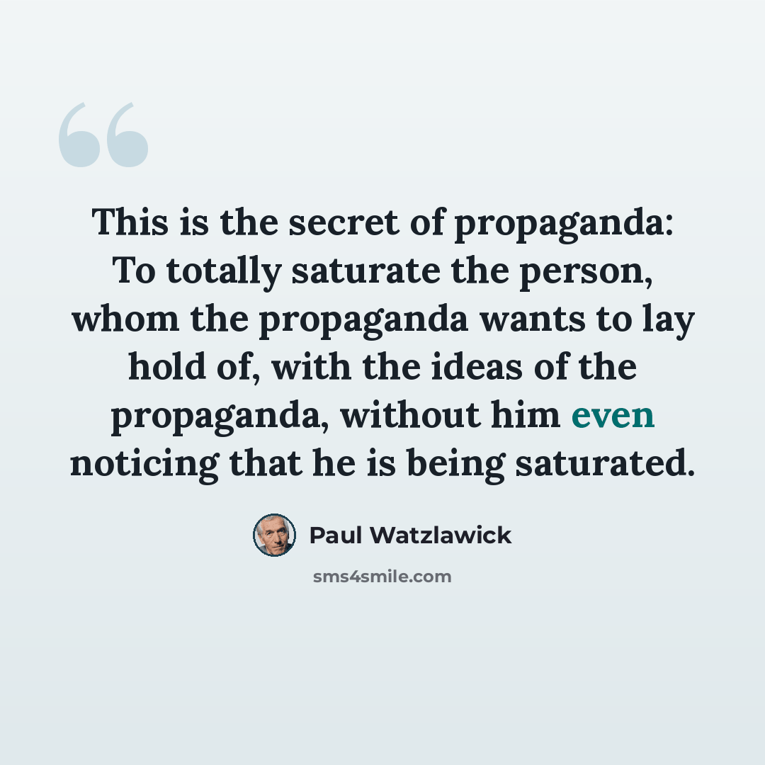 “This is the secret of propaganda: To totally saturate the person, whom the propaganda wants to lay hold of, with the ideas of the propaganda, without him even noticing that he is being saturated.” quote by Paul Watzlawick