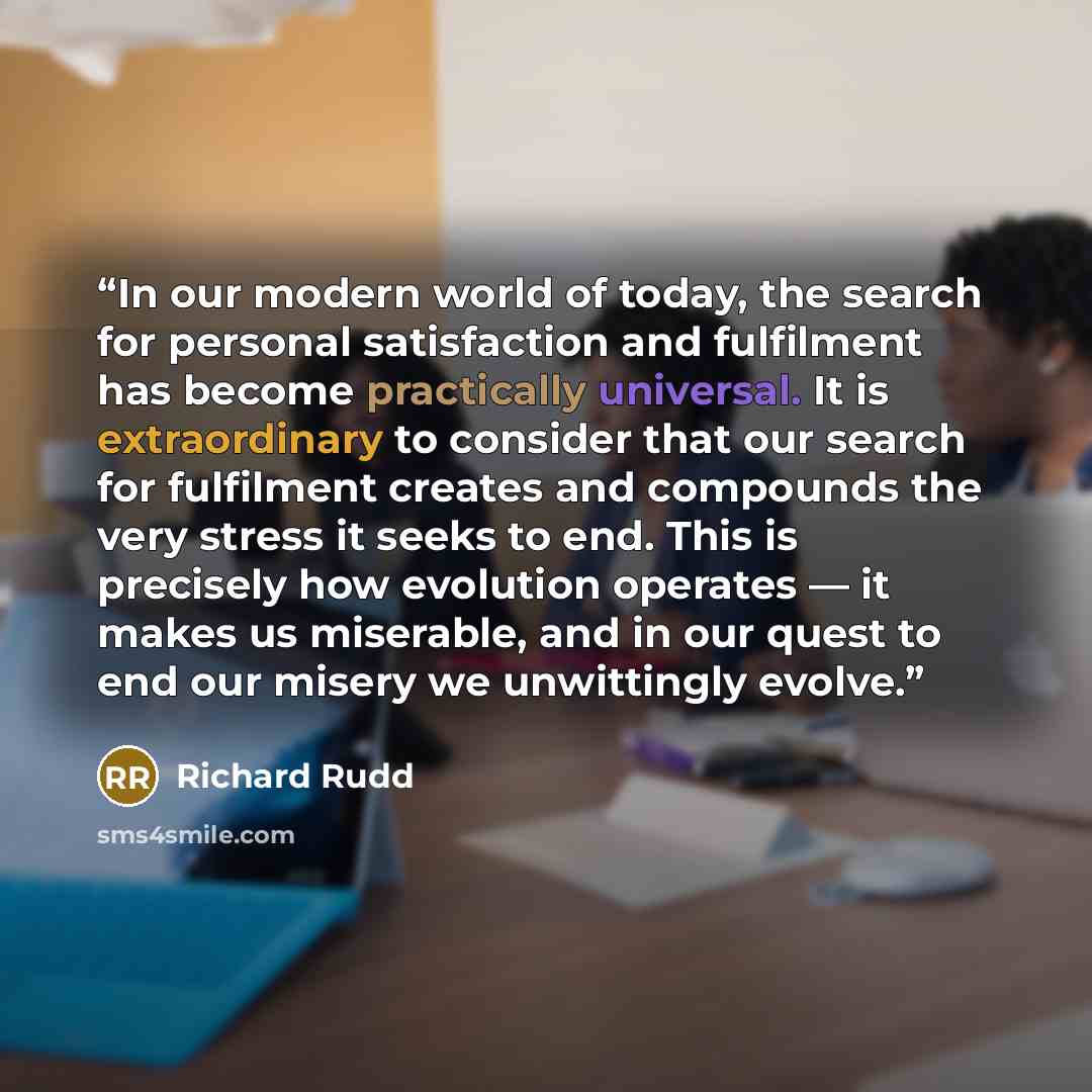 “In our modern world of today, the search for personal satisfaction and fulfilment has become practically universal. It is extraordinary to consider that our search for fulfilment creates and compounds the very stress it seeks to end. This is precisely how evolution operates — it makes us…” quote by Richard Rudd